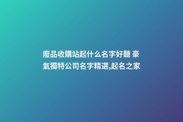 廢品收購站起什么名字好聽 豪氣獨特公司名字精選,起名之家-第1張-公司起名-玄機派